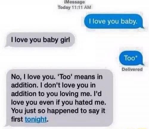 I love you baby. I love you baby girl. Too. No, I love you. 'Too' means in addition. I don't love you in addition to you loving me. I'd love you even if you hated me. You just so happened to say it first tonight.
