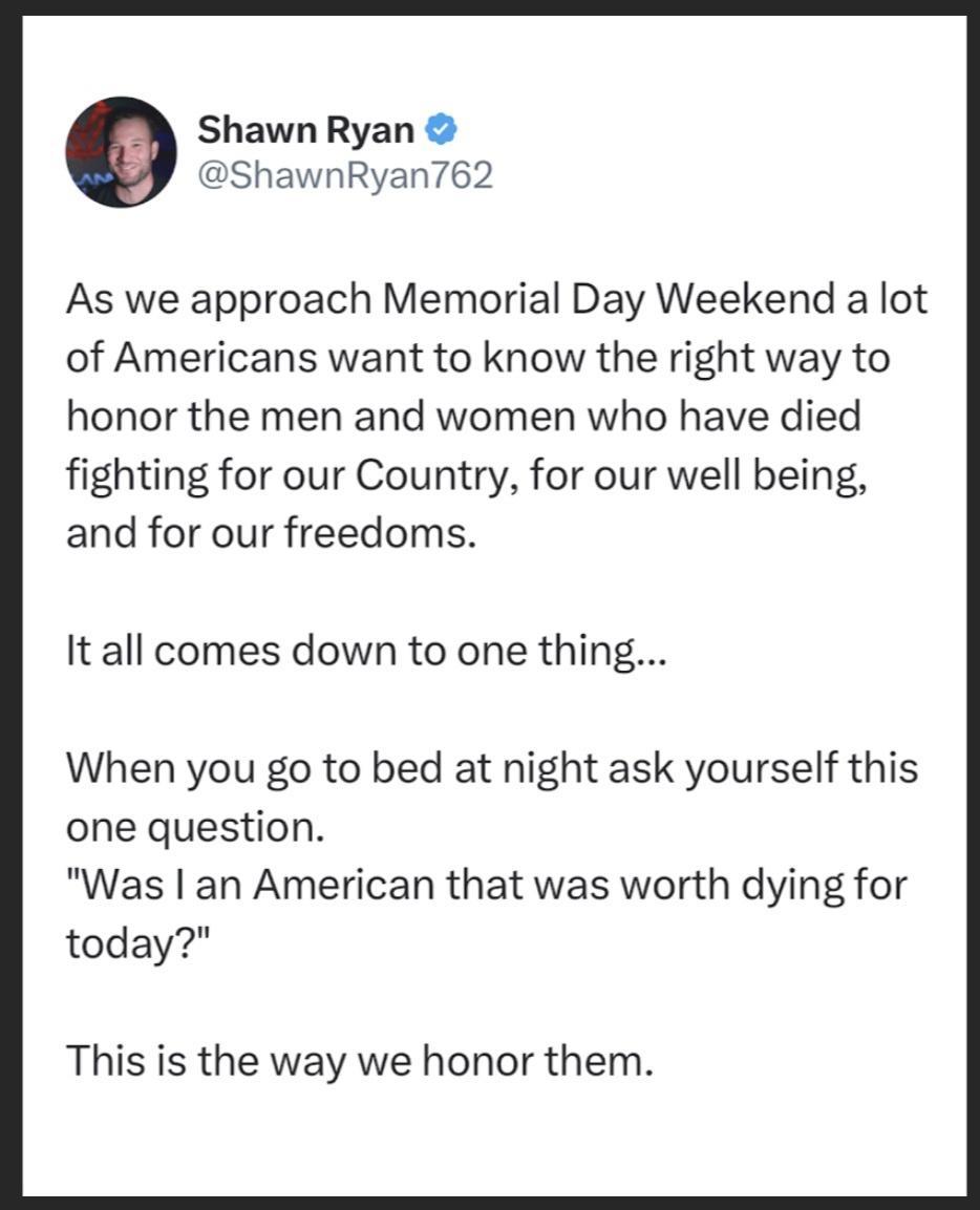 Shawn Ryan ShawnRyan762 As we approach Memorial Day Weekend a lot of Americans want to know the right way to honor the men and women who have died fighting for our Country for our well being and for our freedoms It all comes down to one thing When you go to bed at night ask yourself this one question Was an American that was worth dying for today This is the way we honor them