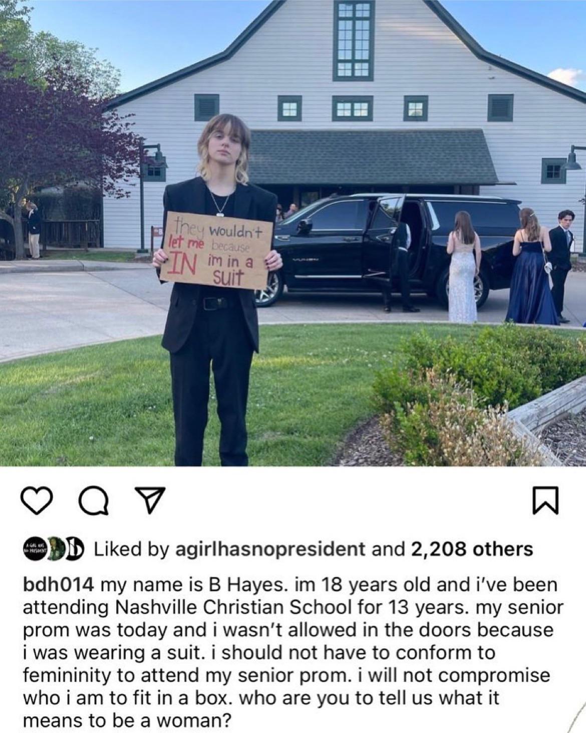 D Liked by agirlhasnopresident and 2208 others bdh014 my name is B Hayes im 18 years old and ive been attending Nashville Christian School for 13 years my senior prom was today and i wasnt allowed in the doors because i was wearing a suit i should not have to conform to femininity to attend my senior prom i will not compromise who i am to fitin a box who are you to tell us what it means to be a wo