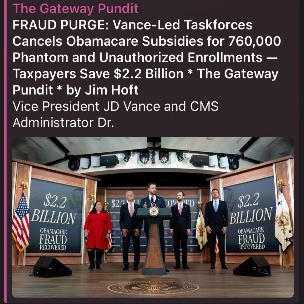 The Gateway Pundit FRAUD PURGE: Vance-Led Taskforces Cancels Obamacare Subsidies for 760,000 Phantom and Unauthorized Enrollments — Taxpayers Save $2.2 Billion * The Gateway Pundit * by Jim Hoft Vice President JD Vance and CMS Administrator Dr. $2.2 BILLION OBAMACARE FRAUD RECOVERED
