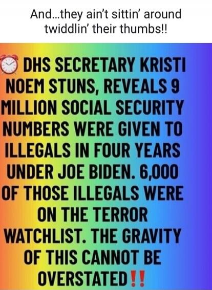 And... they ain't sittin' around twiddlin' their thumbs!! DHS SECRETARY KRISTI NOEM STUNS, REVEALS 9 MILLION SOCIAL SECURITY NUMBERS WERE GIVEN TO ILLEGALS IN FOUR YEARS UNDER JOE BIDEN. 6,000 OF THOSE ILLEGALS WERE ON THE TERROR WATCHLIST. THE GRAVITY OF THIS CANNOT BE OVERSTATED!!