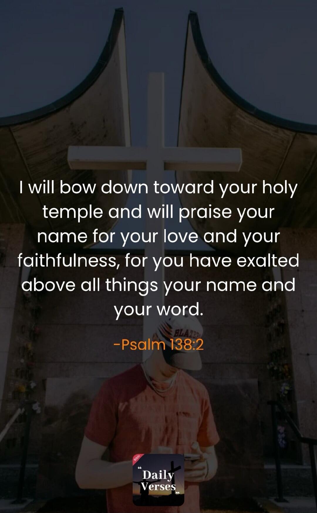 I will bow down toward your holy temple and will praise your name for your love and your faithfulness, for you have exalted above all things your name and your word. -Psalm 138:2 Daily Verses