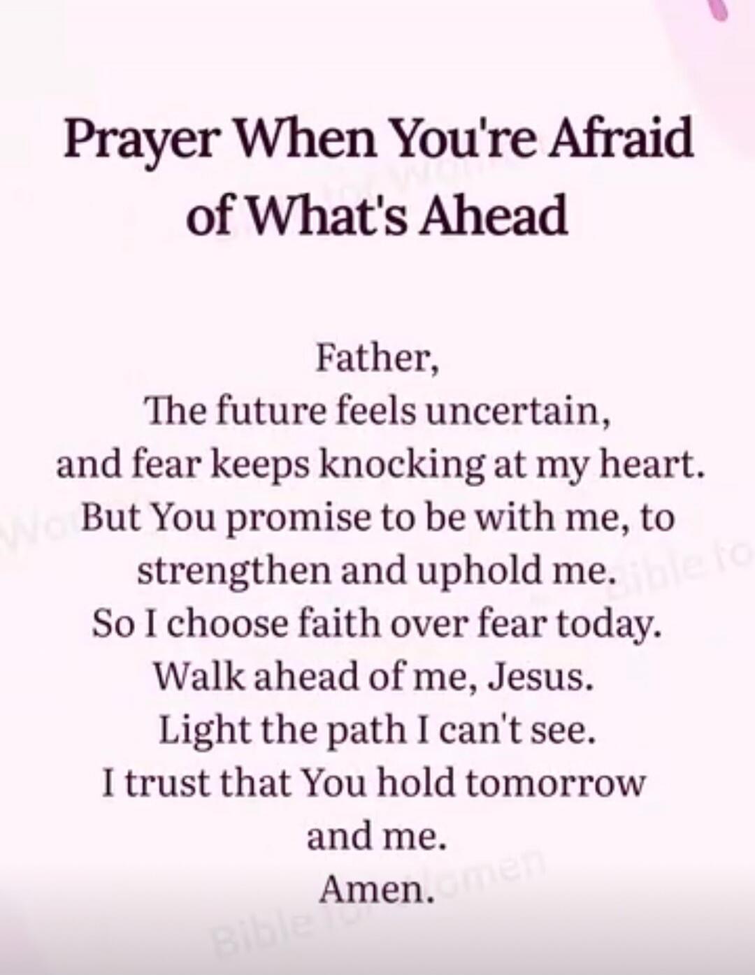 Prayer When You're Afraid of What's Ahead

Father,
The future feels uncertain,
and fear keeps knocking at my heart.
But You promise to be with me, to strengthen and uphold me.
So I choose faith over fear today.
Walk ahead of me, Jesus.
Light the path I can't see.
I trust that You hold tomorrow and me.
Amen.