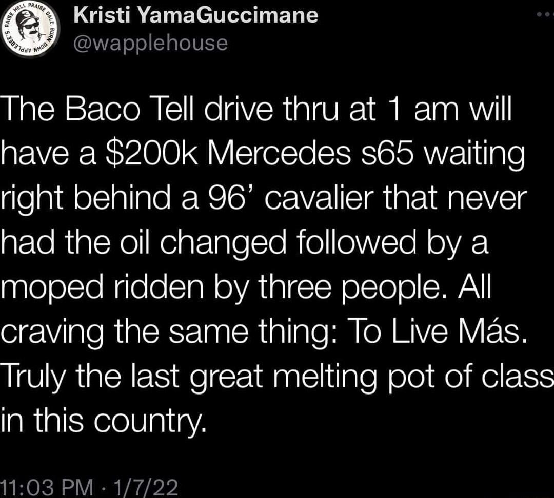 LGEREL BT ER T wapplehouse The Baco Tell drive thru at 1 am will have a 200k Mercedes s65 waiting right behind a 96 cavalier that never e RigleYelRelgtTaleTTo R o olWVTe N oA moped ridden by three people All craving the same thing To Live Mas Truly the last great melting pot of class in this country 1103 PM 1722