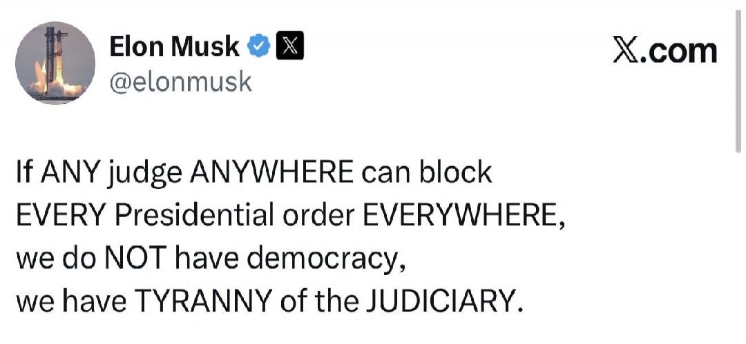 Elon Musk @elonmusk X.com If ANY judge ANYWHERE can block EVERY Presidential order EVERYWHERE, we do NOT have democracy, we have TYRANNY of the JUDICIARY.