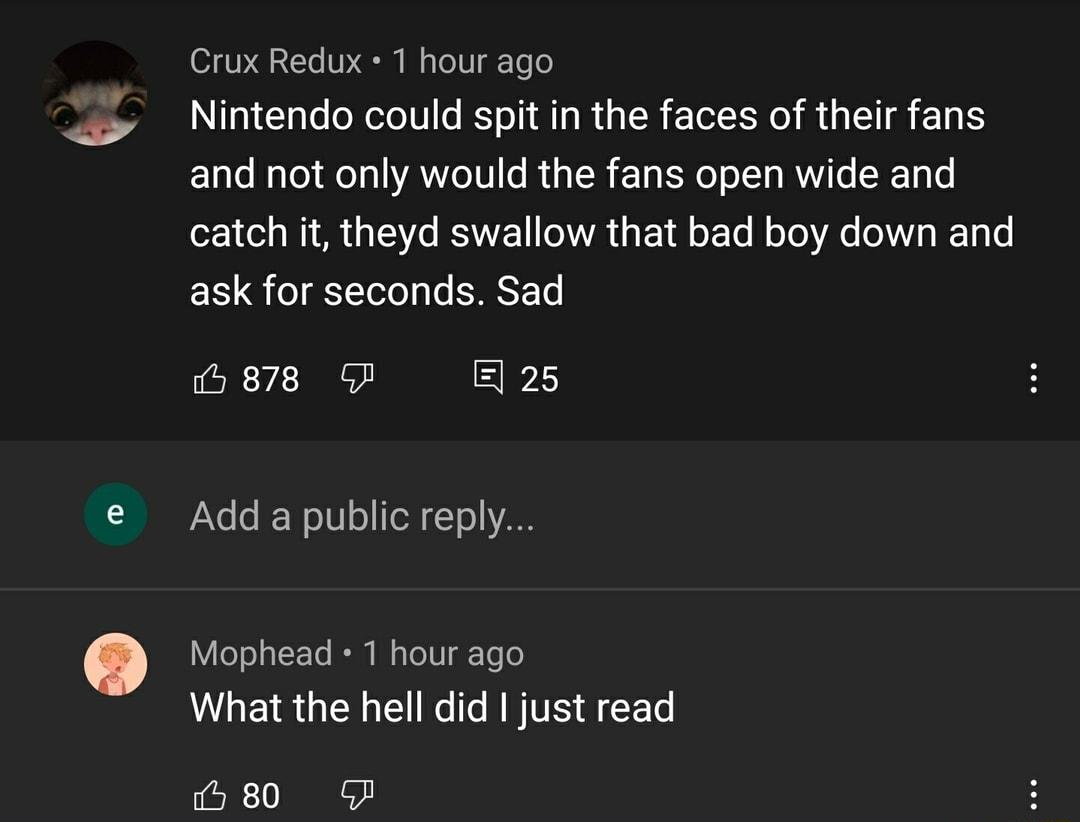 070 2Te 10 EI Wo To gTe lo Nintendo could spit in the faces of their fans and not only would the fans open wide and 2 1 od MIM AR Eo RSWYEET AWA a 1 o To MoJo Ao 0 Wg RE Tg Lo ask for seconds Sad i 878 GF E25 LI No 6 f Wo 10 o TeX 1o VAE a Mophead 1 hour ago What the hell did just read 80 GF