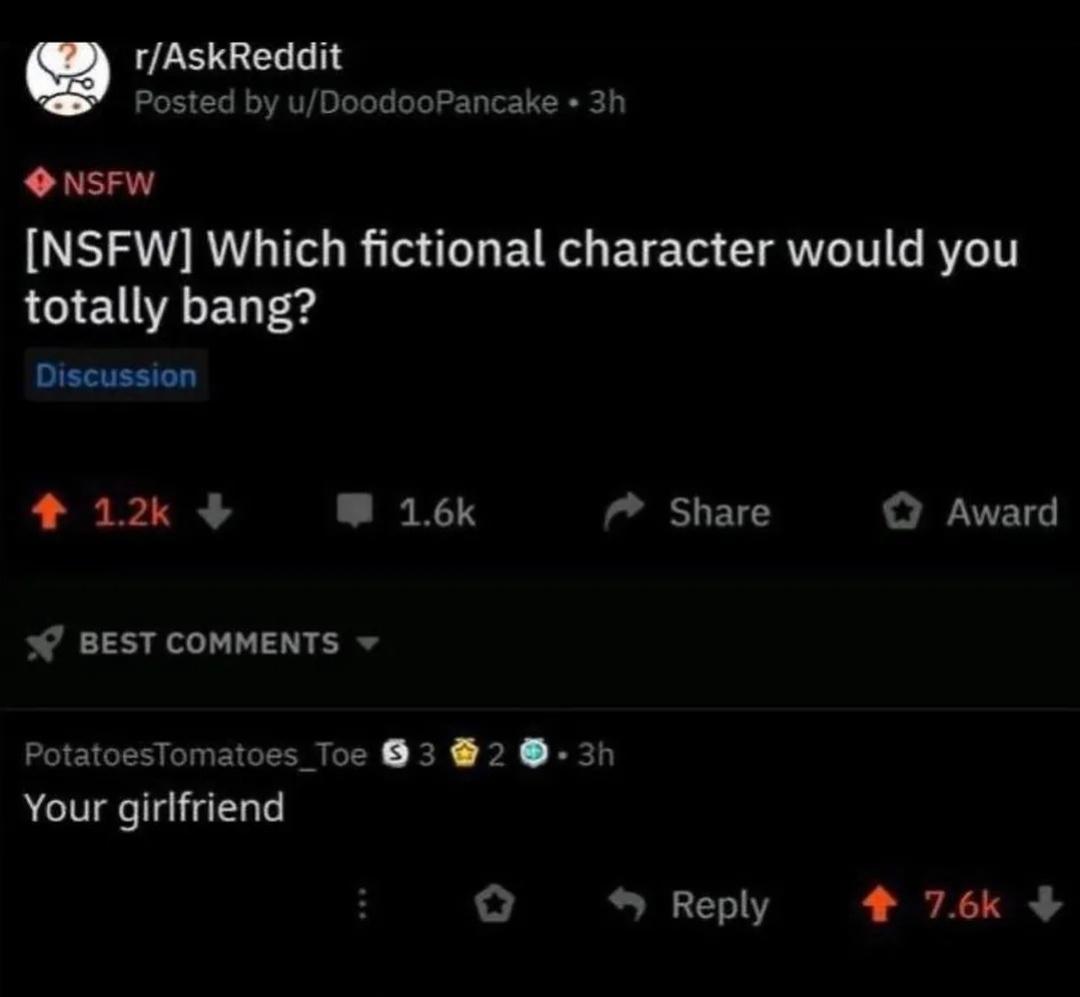 e rAskReddit Posted by uDoodooPancake 3h NSFW NSFW Which fictional character would you totally bang Discussion 4 12k W 16k Share O Award BEST COMMENTS PotatoesTomatoes_Toe 83 2 3h Your girlfriend o Reply 4 76k