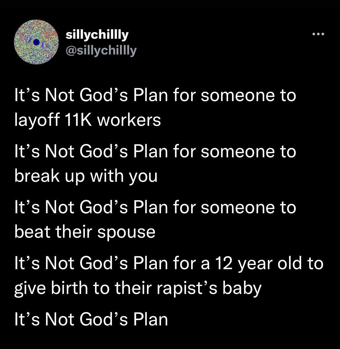 sillychillly sillychillly Its Not Gods Plan for someone to layoff 11K workers Its Not Gods Plan for someone to break up with you Its Not Gods Plan for someone to beat their spouse Its Not Gods Plan for a 12 year old to give birth to their rapists baby Its Not Gods Plan