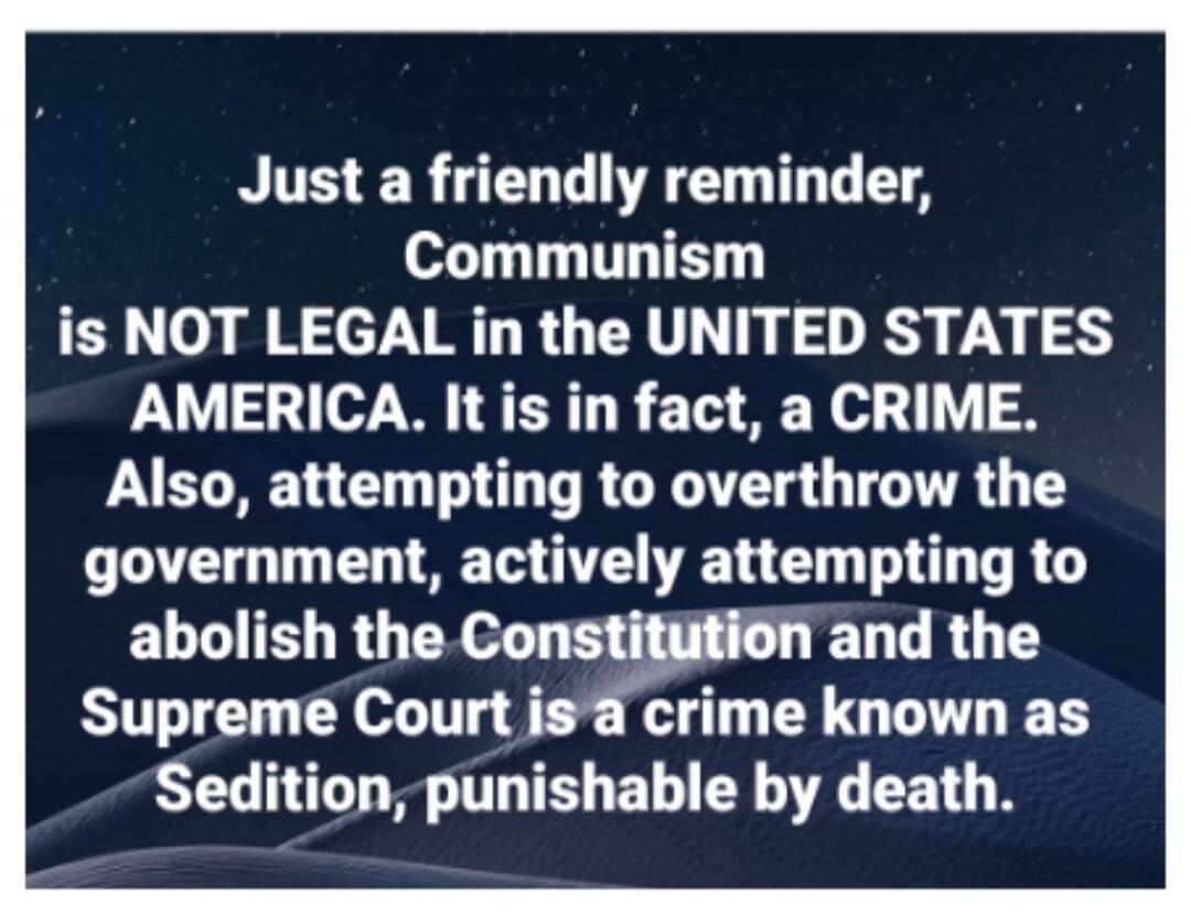 Just a friendly reminder, Communism is NOT LEGAL in the UNITED STATES AMERICA. It is in fact, a CRIME. Also, attempting to overthrow the government, actively attempting to abolish the Constitution and the Supreme Court is a crime known as Sedition, punishable by death.