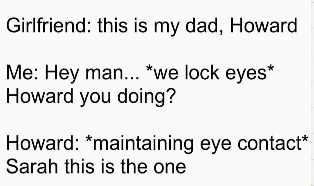 Girlfriend this is my dad Howard Me Hey man we lock eyes Howard you doing Howard maintaining eye contact Sarah this is the one