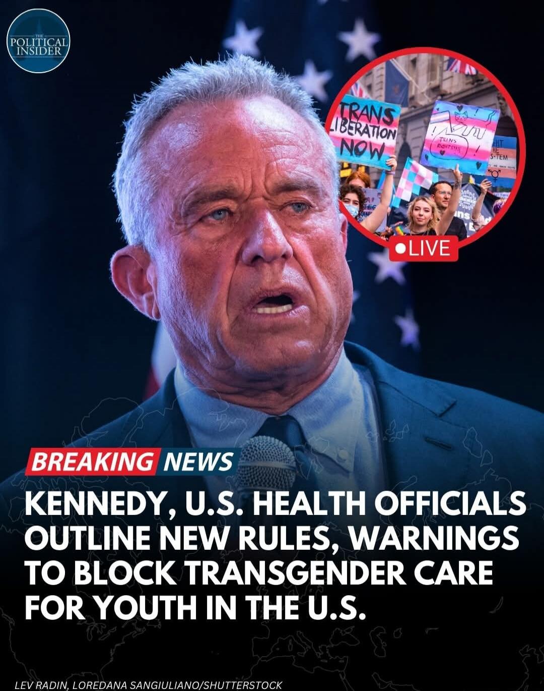 THE POLITICAL INSIDER BREAKING NEWS KENNEDY, U.S. HEALTH OFFICIALS OUTLINE NEW RULES, WARNINGS TO BLOCK TRANSGENDER CARE FOR YOUTH IN THE U.S. LEV RADIN, LOREDANA SANGIULIANO/SHUTTERSTOCK TRANS LIBERATION NOW TRANS RIGHTS LIVE