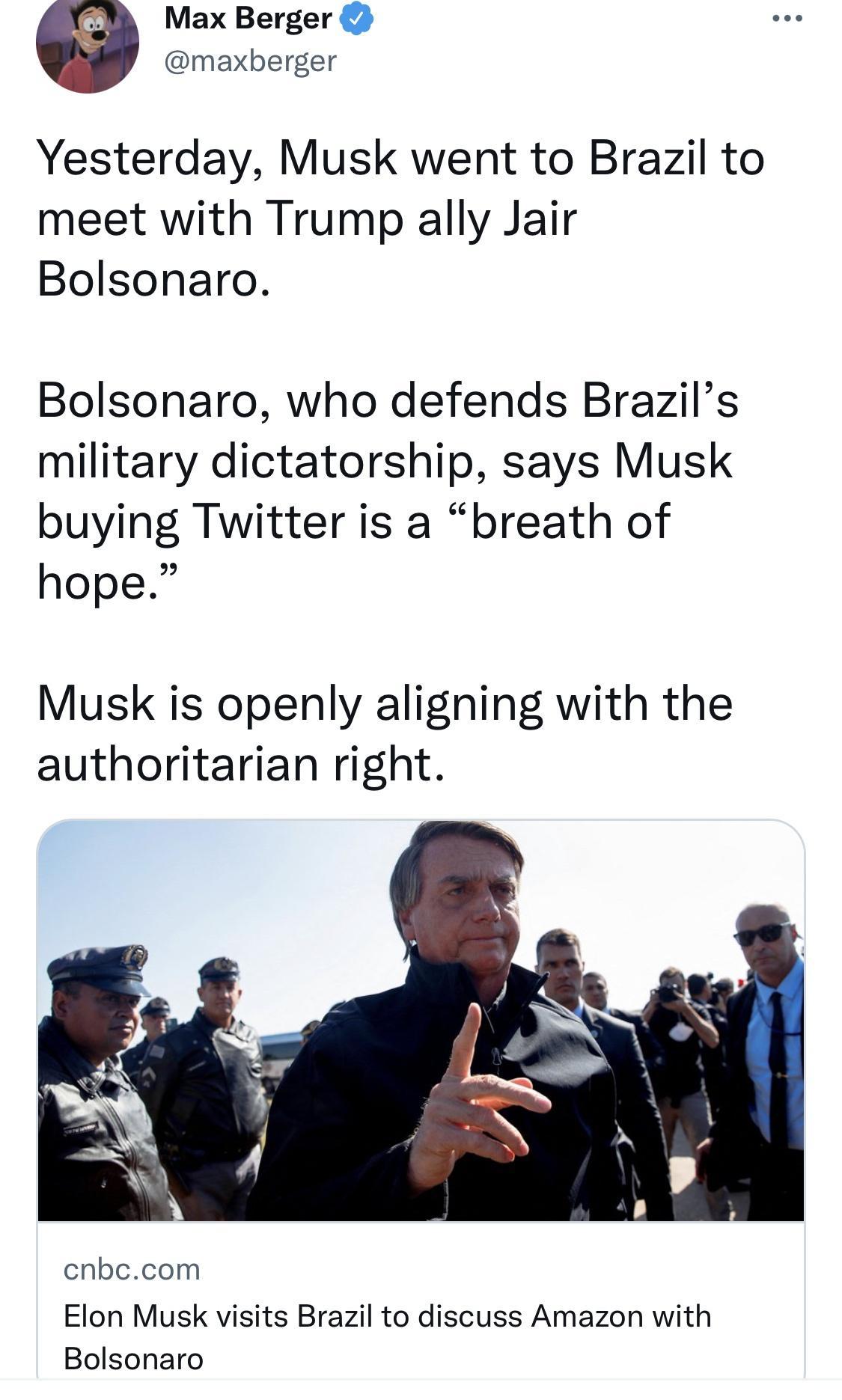 Max Berger maxberger Yesterday Musk went to Brazil to meet with Trump ally Jair Bolsonaro Bolsonaro who defends Brazils military dictatorship says Musk buying Twitter is a breath of hope Musk is openly aligning with the authoritarian right cnbccom Elon Musk visits Brazil to discuss Amazon with Bolsonaro