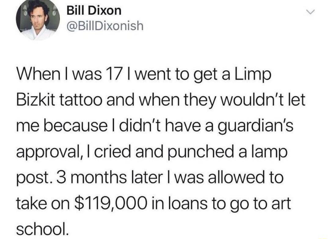 Bill Dixon BillDixonish When was 17 went to get a Limp Bizkit tattoo and when they wouldnt let me because didnt have a guardians approval cried and punched a lamp post 3 months later was allowed to take on 119000 in loans to go to art school