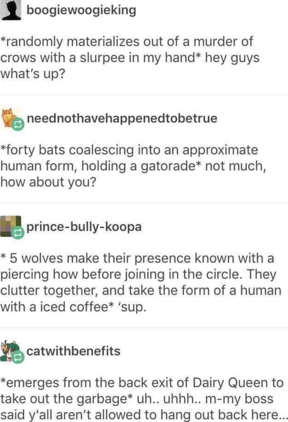 l boogiewoogieking randomly materializes out of a murder of crows with a slurpee in my hand hey guys whats up neednothavehappenedtobetrue forty bats coalescing into an approximate human form holding a gatorade not much how about you prime bully koopa 5 wolves make their presence known with a piercing how before joining in the circle They clutter together and take the form of a human with a iced co