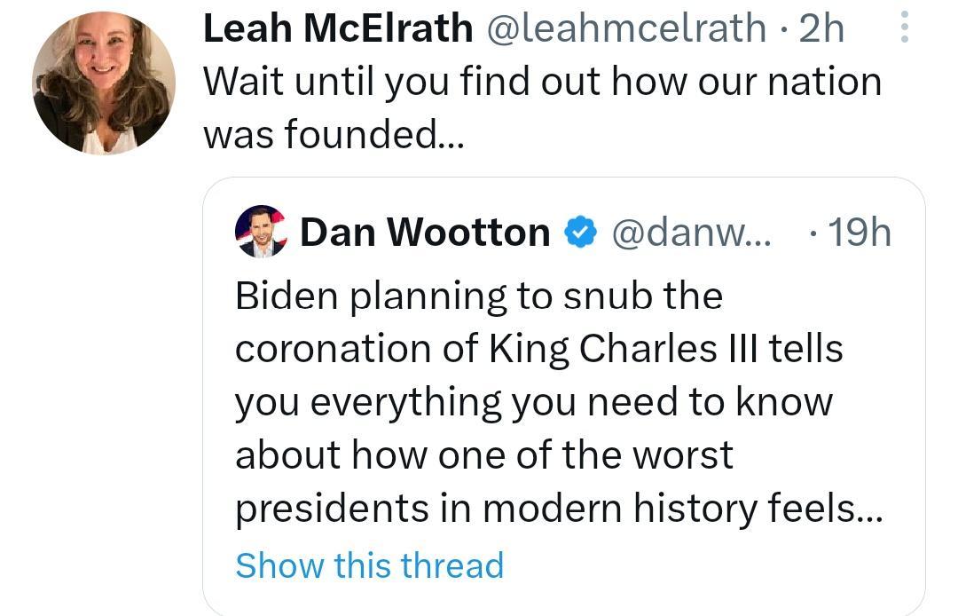 Leah McElrath leahmcelrath 2h Wait until you find out how our nation was founded Dan Wootton danw 19h Biden planning to snub the coronation of King Charles Ill tells you everything you need to know about how one of the worst presidents in modern history feels Show this thread