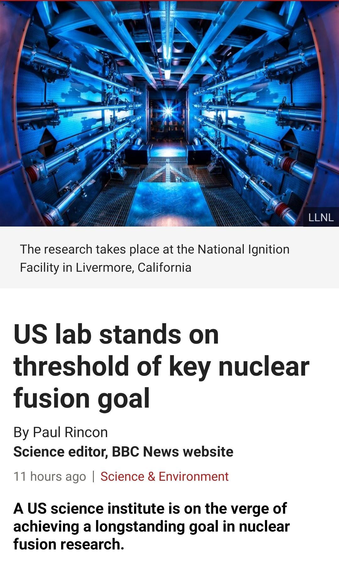 The research takes place at the National Ignition Facility in Livermore California US lab stands on threshold of key nuclear fusion goal By Paul Rincon Science editor BBC News website 11 hours ago Science Environment A US science institute is on the verge of achieving a longstanding goal in nuclear fusion research