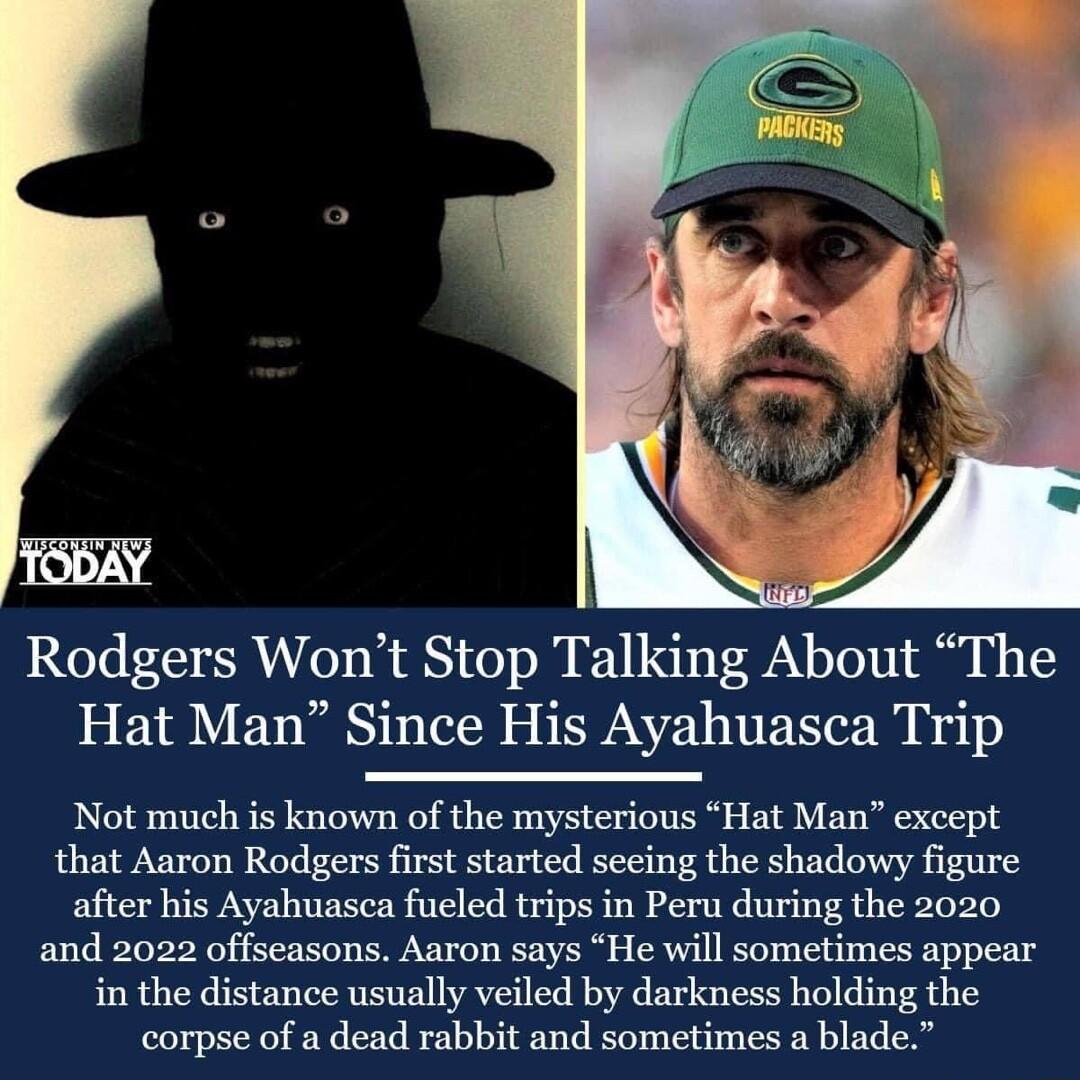 Rodgers Wont Stop Talking About The Hat Man Since His Ayahuasca Trip Not much is known of the mysterious Hat Man except that Aaron Rodgers first started seeing the shadowy figure after his Ayahuasca fueled trips in Peru during the 2020 and 2022 offseasons Aaron says He will sometimes appear in the distance usually veiled by darkness holding the corpse of a dead rabbit and sometimes a blade