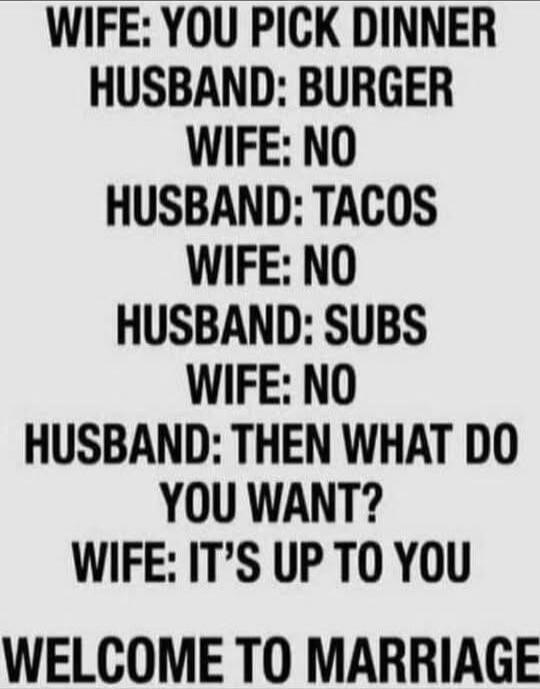 WIFE: YOU PICK DINNER HUSBAND: BURGER WIFE: NO HUSBAND: TACOS WIFE: NO HUSBAND: SUBS WIFE: NO HUSBAND: THEN WHAT DO YOU WANT? WIFE: IT'S UP TO YOU WELCOME TO MARRIAGE