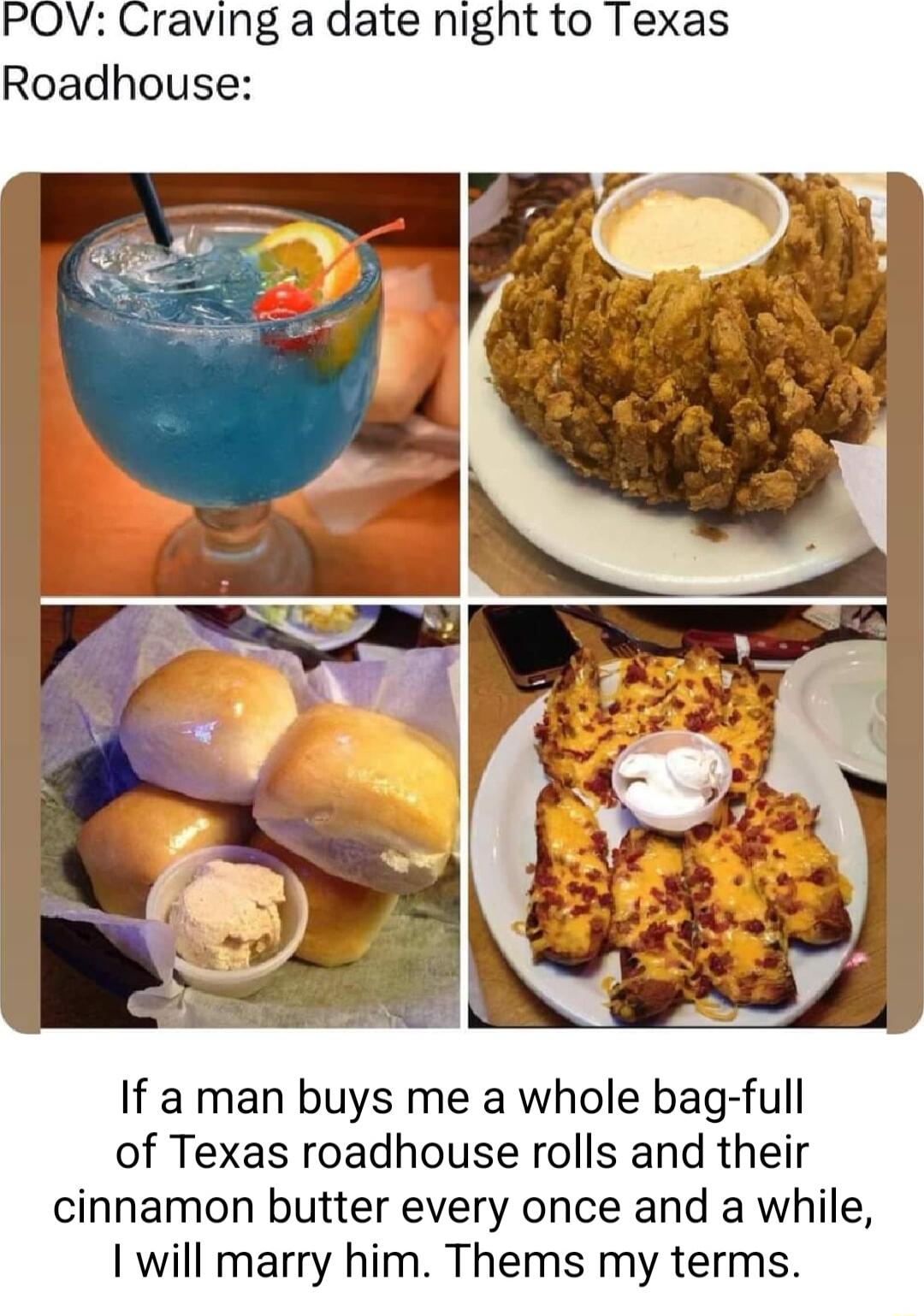 If a man buys me a whole bag full of Texas roadhouse rolls and their cinnamon butter every once and a while 1 will marry him Thems my terms