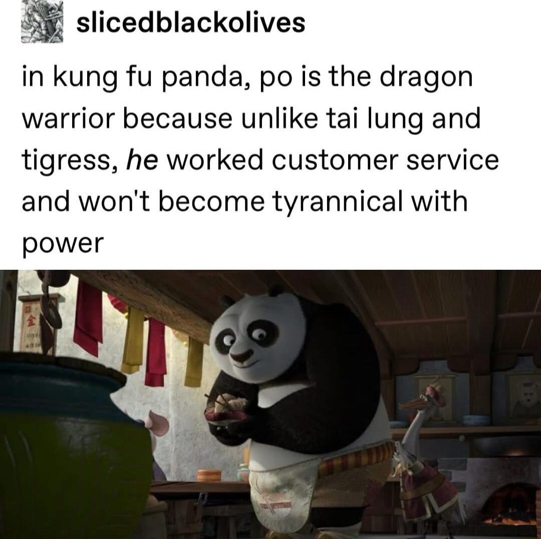 l slicedblackolives in kung fu panda po is the dragon warrior because unlike tai lung and tigress he worked customer service and wont become tyrannical with power