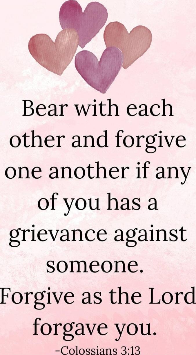 Bear with each other and forgive one another if any of you has a grievance against someone. Forgive as the Lord forgave you. -Colossians 3:13