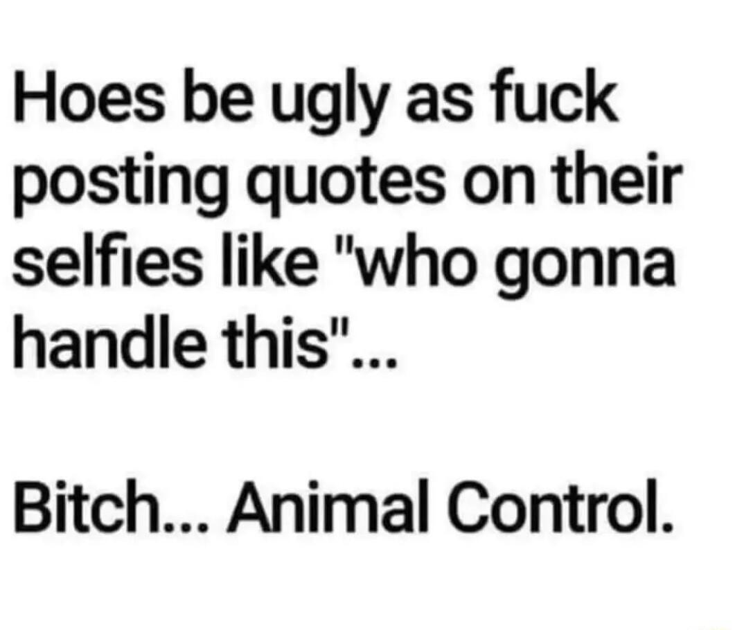 Hoes be ugly as fuck posting quotes on their selfies like who gonna handle this Bitch Animal Control