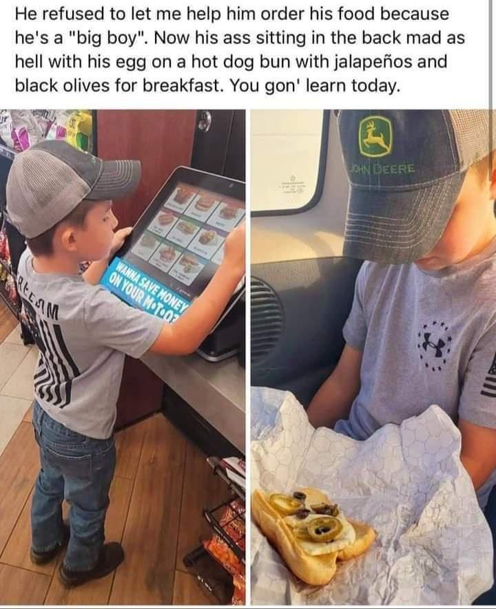 He refused to let me help him order his food because hes a big boy Now his ass sitting in the back mad as hell with his egg on a hot dog bun with jalapefios and black olives for breakfast You gon learn today