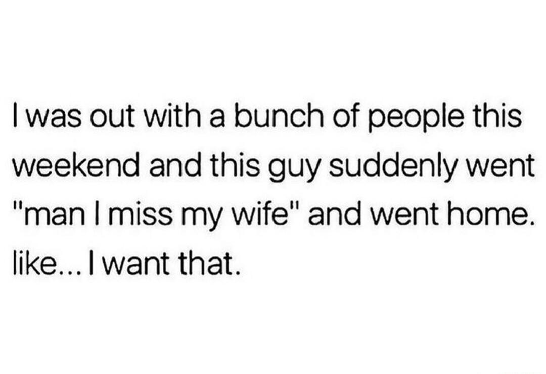 was out with a bunch of people this weekend and this guy suddenly went man miss my wife and went home likelwant that