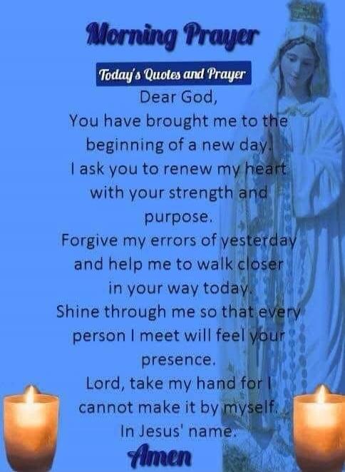 Morning Prayer
Today's Quotes and Prayer
Dear God,
You have brought me to the beginning of a new day
I ask you to renew my heart with your strength and purpose.
Forgive my errors of yesterday and help me to walk closer in your way today.
Shine through me so that every person I meet will feel your presence.
Lord, take my hand for I cannot make it by