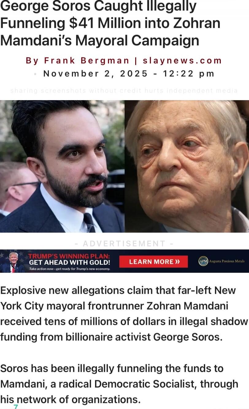 George Soros Caught Illegally Funneling $41 Million into Zohran Mamdani’s Mayoral Campaign

By Frank Bergman | slaynews.com
November 2, 2025 - 12:22 pm

[Image: two photos, left is a man in a suit speaking, right is an older man’s face]

EXPLOSIVE new allegations claim that far-left New York City mayoral frontrunner Zohran Mamdani received tens of 