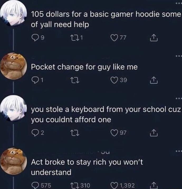 105 dollars for a basic gamer hoodie some of yall need help Qs sl Q7 fu Pocket change for guy like me o WkL you stole a keyboard from your school cuz you couldnt afford one Qo7 Act broke to stay rich you wont CESEn Os75 11310 1392 o
