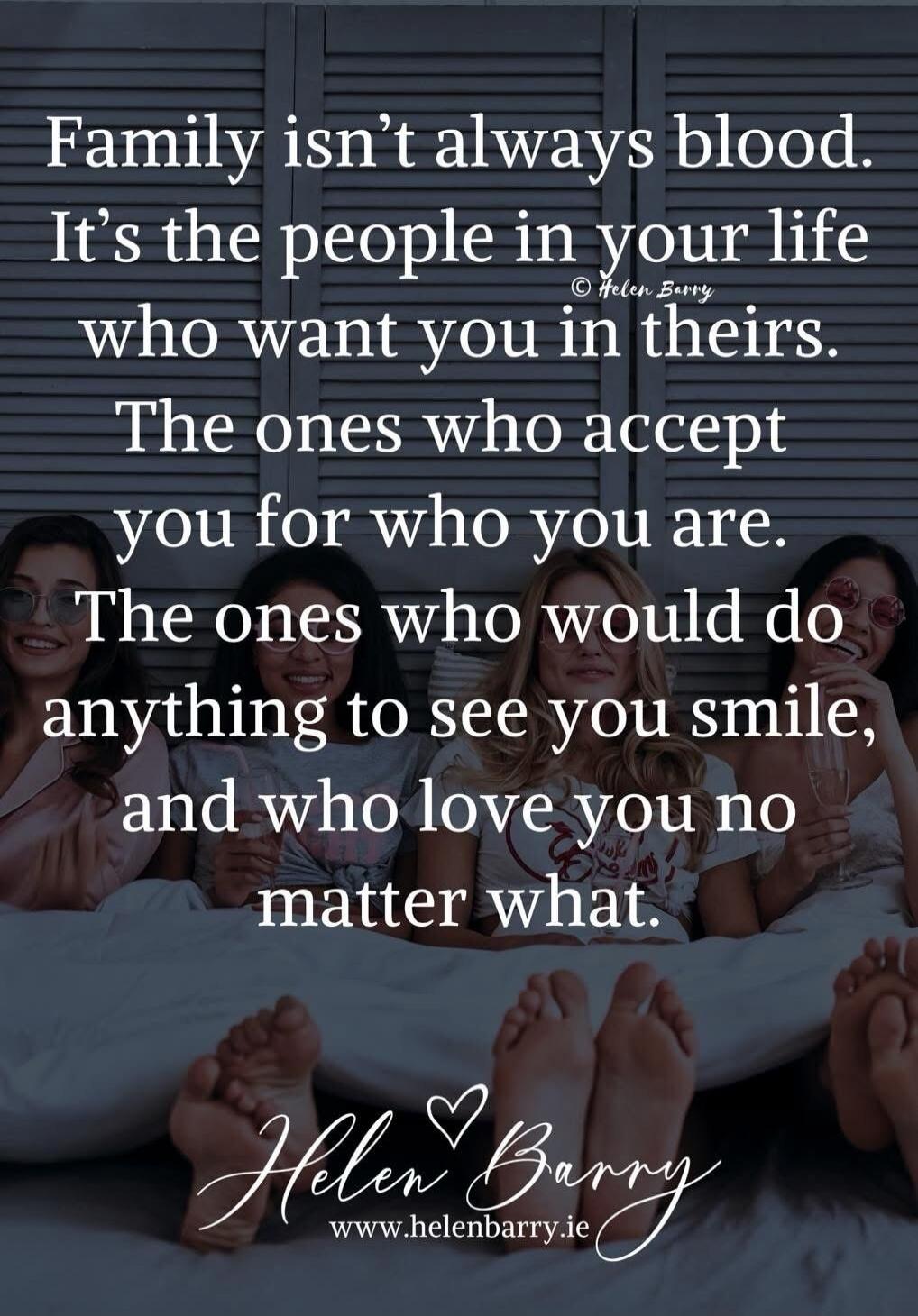Family isn't always blood. It's the people in your life who want you in theirs. The ones who accept you for who you are. The ones who would do anything to see you smile, and who love you no matter what. © Helen Barry Helen Barry www.helenbarry.ie