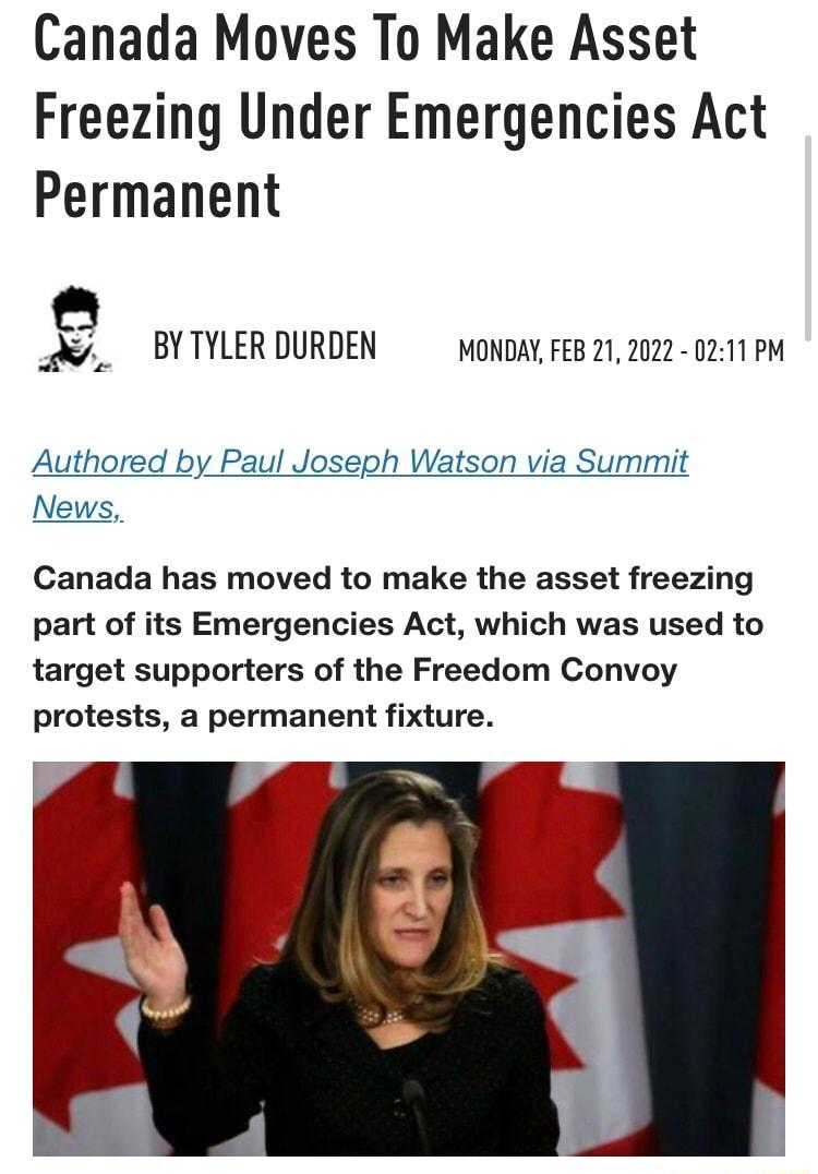 Canada Moves To Make Asset Freezing Under Emergencies Act Permanent BYTYLERDURDEN moNDAYFEB 21 2022 0211 PM Authored by Paul Joseph Watson via Summit News Canada has moved to make the asset freezing part of its Emergencies Act which was used to target supporters of the Freedom Convoy protests a permanent fixture