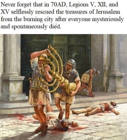ever forget that in 70AD Legions V XII and XV selflessly rescued the treasures of Jerusalem from the burning city after everyone mysteriously and spontaneously did