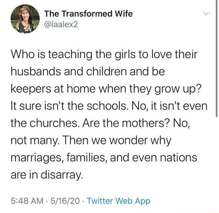 The Transformed Wife laalex2 Who is teaching the girls to love their husbands and children and be keepers at home when they grow up It sure isnt the schools No it isnt even the churches Are the mothers No not many Then we wonder why marriages families and even nations are in disarray 548 AM 51620 Twitter Web App