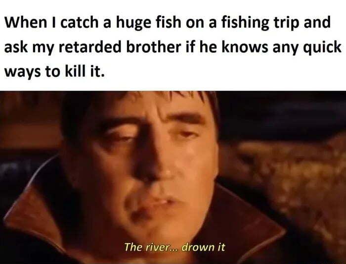 When I catch a huge fish on a fishing trip and ask my retarded brother if he knows any quick ways to kill it The riverdrown it