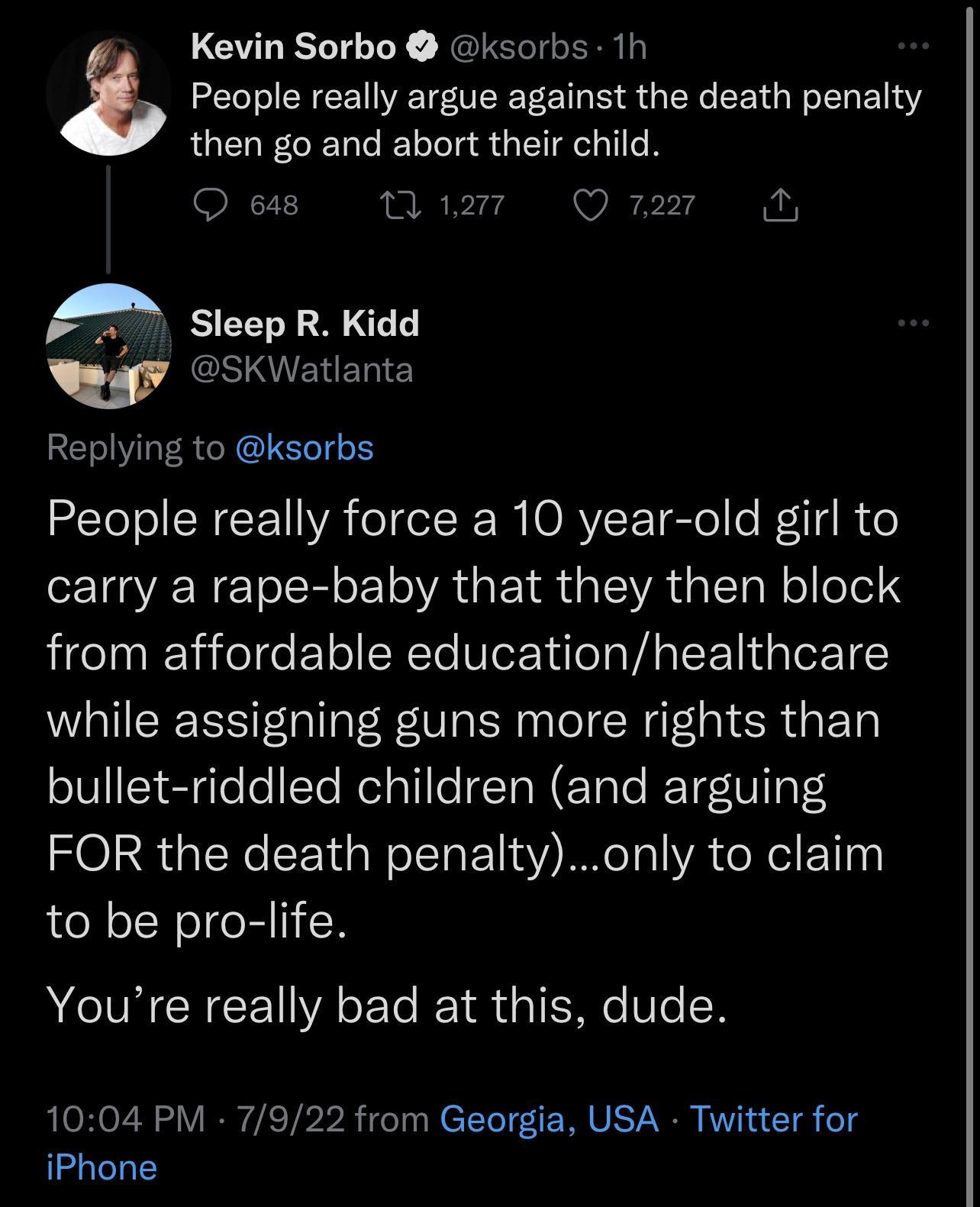 Kevin Sorbo ksorbs 1h z People really argue against the death penalty then go and abort their child SRCT I A Sieep R Kidd w GSERENR Replying to ksorbs People really force a 10 year old girl to N TR o1 A GETR ISR T Wel lo1el 4 from affordable educationhealthcare while assigning guns more rights than bullet riddled children and arguing FOR the death penaltyonly to claim to be pro life VEZ IN Y Youre