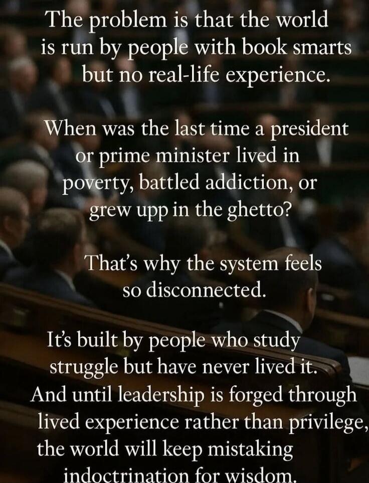 The problem is that the world is run by people with book smarts but no real-life experience.

When was the last time a president or prime minister lived in poverty, battled addiction, or grew up in the ghetto?

That's why the system feels so disconnected.

It's built by people who study struggle but have never lived it. And until leadership is forg