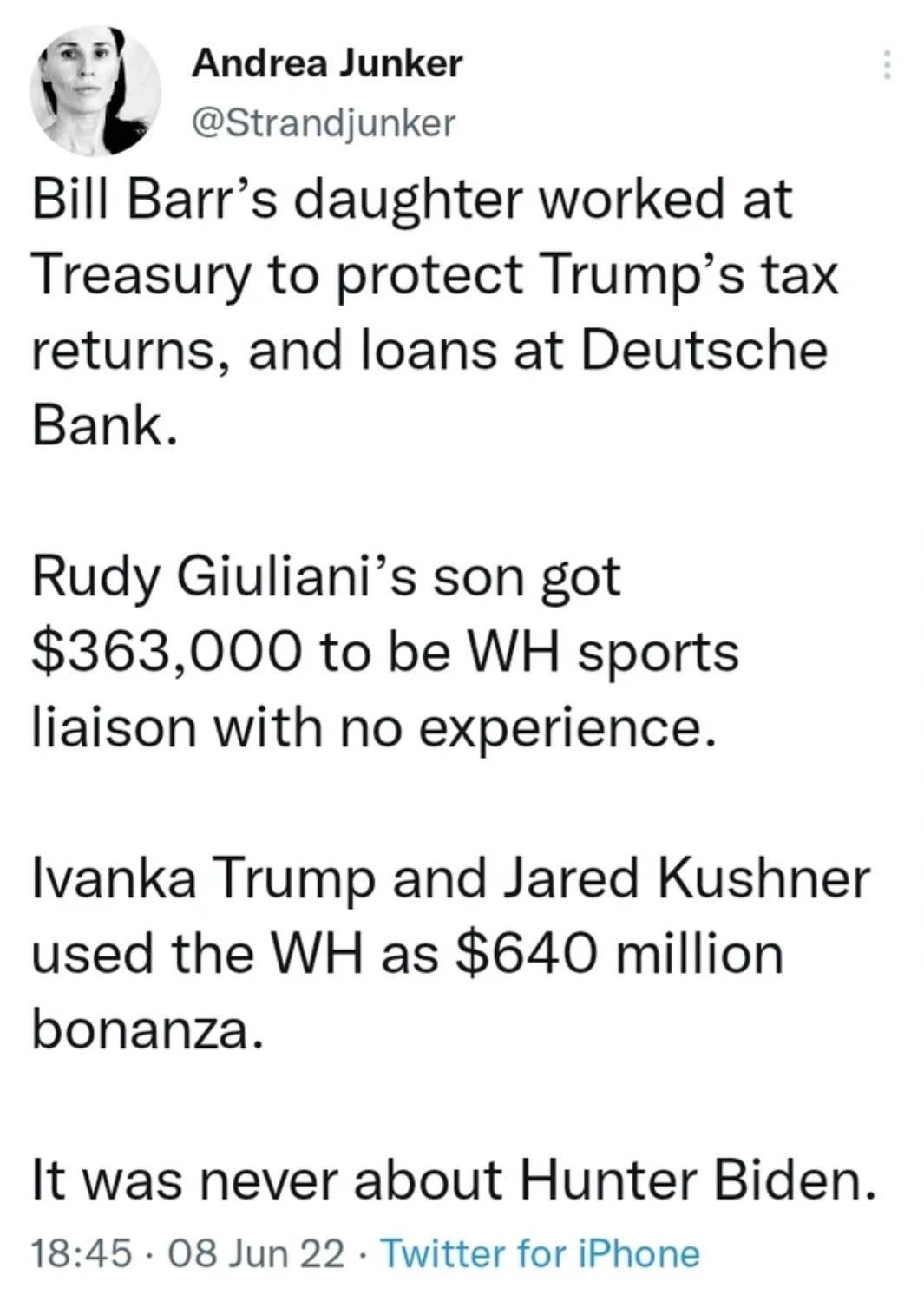 Strandjunker Bill Barrs daughter worked at Treasury to protect Trumps tax returns and loans at Deutsche Bank ft Andrea Junker Rudy Giulianis son got 363000 to be WH sports liaison with no experience lvanka Trump and Jared Kushner used the WH as 640 million bonanza It was never about Hunter Biden 1845 08 Jun 22 Twitter for iPhone