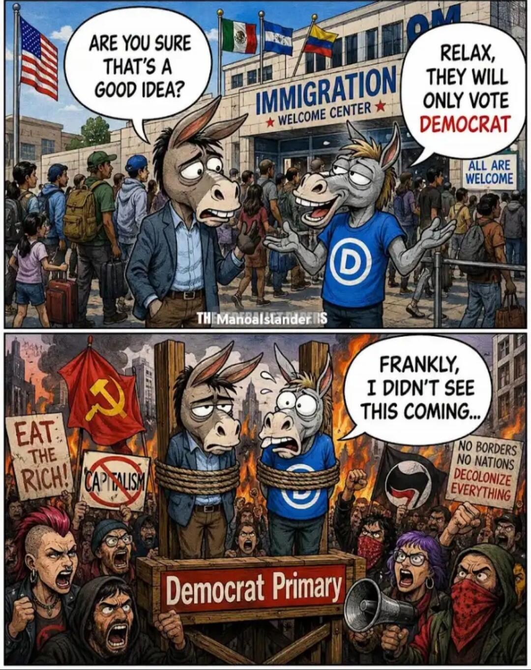 ARE YOU SURE THAT'S A GOOD IDEA? IMMIGRATION WELCOME CENTER RELAX, THEY WILL ONLY VOTE DEMOCRAT ALL ARE WELCOME EAT THE RICH! CAPITALISM Democrat Primary FRANKLY, I DIDN'T SEE THIS COMING... NO BORDERS NO NATIONS DECOLONIZE EVERYTHING