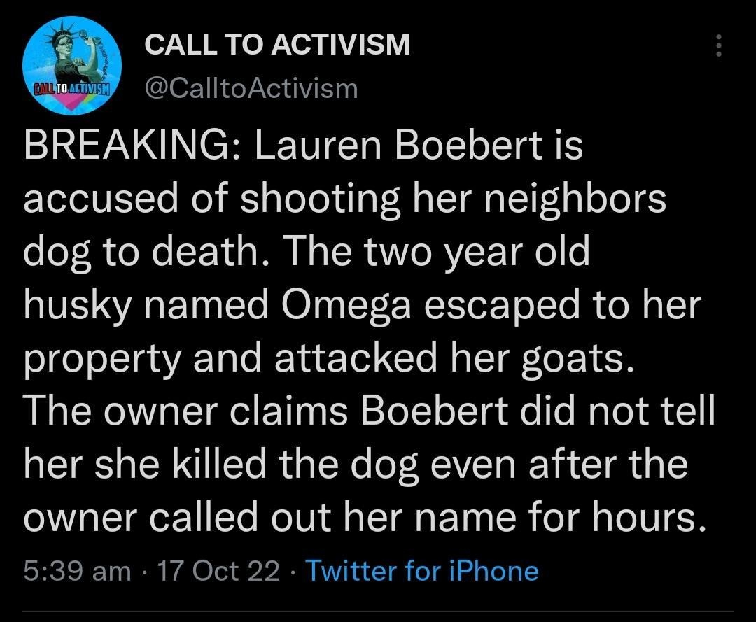 CALL TO ACTIVISM CalltoActivism BREAKING Lauren Boebert is accused of shooting her neighbors dog to death The two year old husky named Omega escaped to her property and attacked her goats The owner claims Boebert did not tell her she killed the dog even after the owner called out her name for hours 539 am 17 Oct 22 Twitter for iPhone L8 QRENVEEICER E T NOlVUICH LTS R QRIEE Q T L J 5