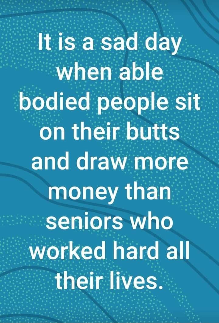 It is a sad day when able e bodied people St_f on their butts and draw more money than i seniors who worked G thelr Ives