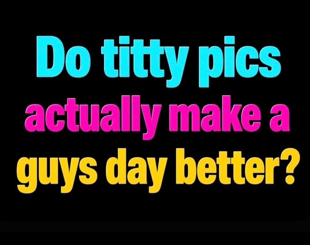Do titty pics actually make a guys day better?