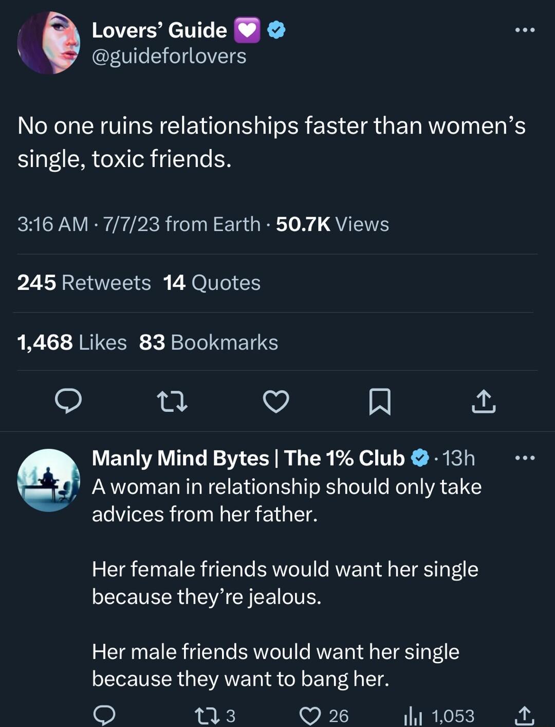 5 Lovers Guide guideforlovers No one ruins relationships faster than womens single toxic friends 316 AM 7723 from Earth 507K Views 245 Retweets 14 Quotes 1468 Likes 83 Bookmarks 0 V 9 Manly Mind Bytes The 1 Club 13h Awoman in relationship should only take advices from her father Her female friends would want her single because theyre jealous Her male friends would want her single because they want