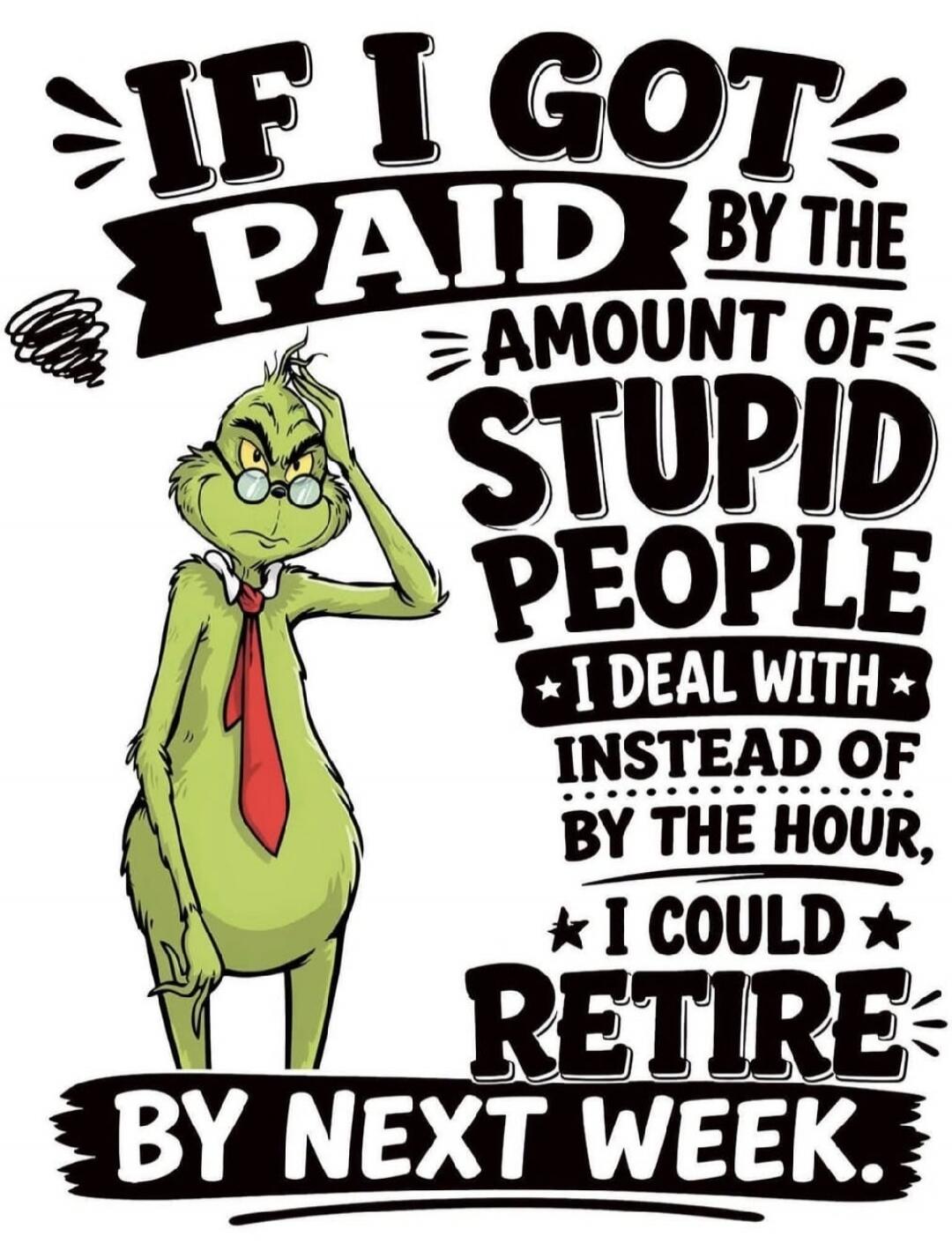 IF I GOT PAID BY THE AMOUNT OF STUPID PEOPLE I DEAL WITH INSTEAD OF BY THE HOUR, I COULD RETIRE BY NEXT WEEK.