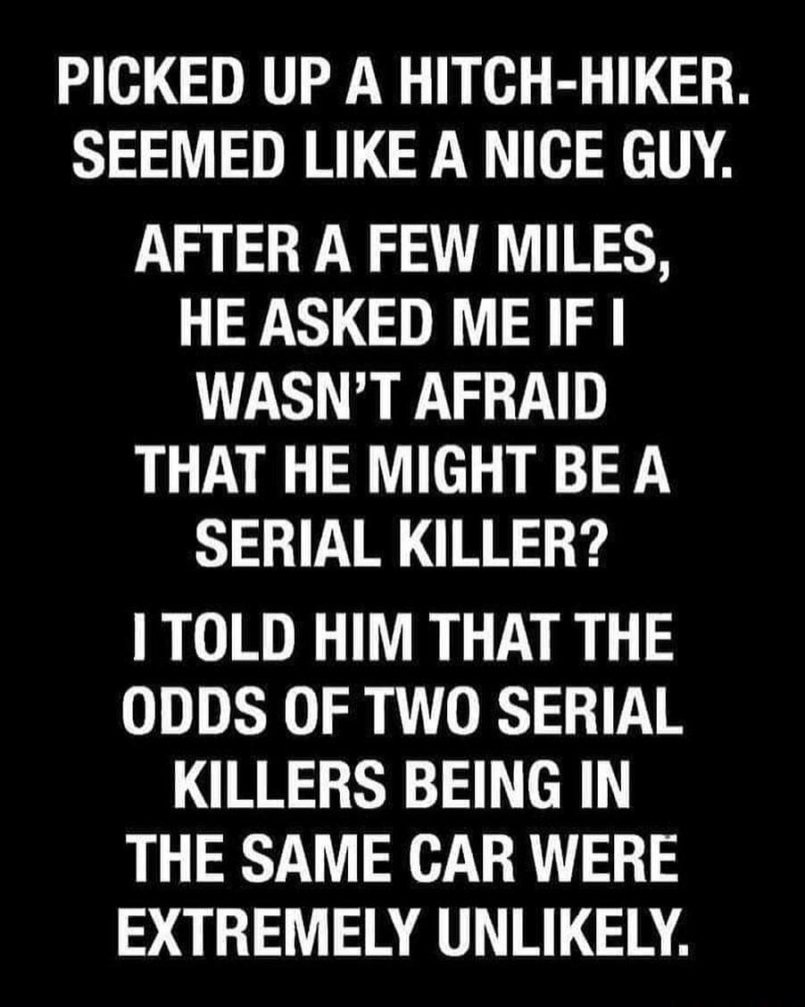PICKED UP A HITCH HIKER SEEMED LIKE A NICE GUY AFTER A FEW MILES HE ASKED ME IF WASNT AFRAID THAT HE MIGHT BE A SERIAL KILLER TOLD HIM THAT THE ODDS OF TWO SERIAL KILLERS BEING IN THE SAME CAR WERE EXTREMELY UNLIKELY