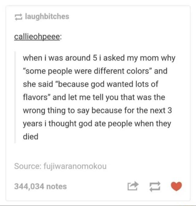 laughbitches callieohpeee when i was around 5 i asked my mom why some people were different colors and she said because god wanted lots of flavors and let me tell you that was the wrong thing to say because for the next 3 years i thought god ate people when they died Source fujiwaranomokou 344034 notes g n