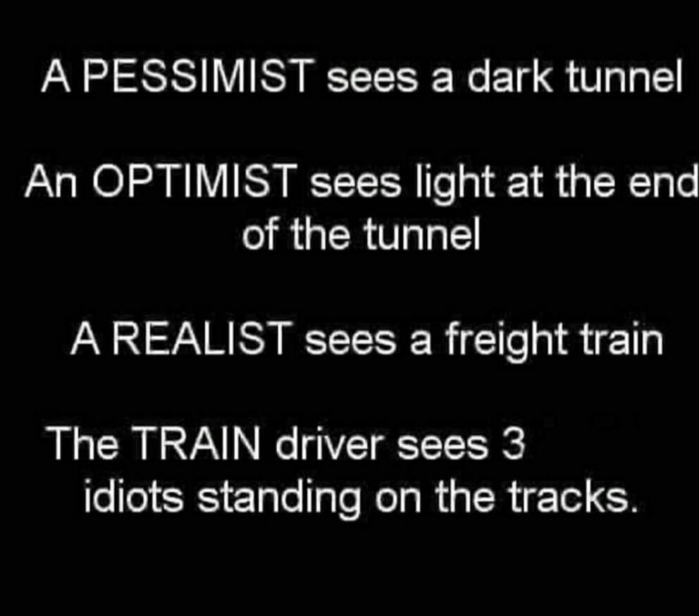 A PESSIMIST sees a dark tunnel An OPTIMIST sees light at the end of the tunnel A REALIST sees a freight train The TRAIN driver sees 3 idiots standing on the tracks.