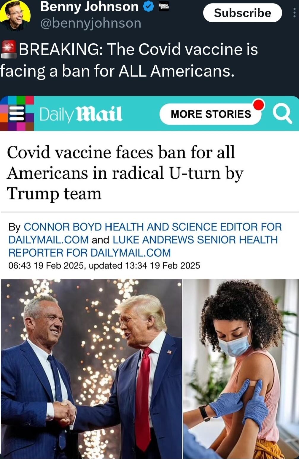 Q Benny Johnson BREAKING The Covid vaccine is facing a ban for ALL Americans i 4 L o somzs e Covid vaccine faces ban for all Americans in radical U turn by Trump team By CONNOR BOYD HEALTH AND SCIENCE EDITOR FOR DAILYMAILCOM and LUKE ANDREWS SENIOR HEALTH REPORTER FOR DAILYMAILCOM 0643 19 Feb 2025 updated 1334 19 Feb 2025