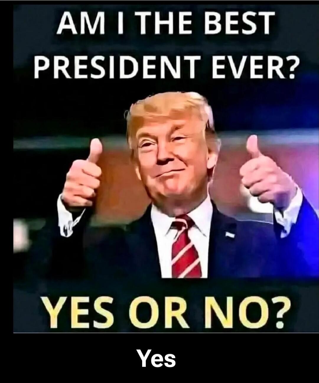 AM I THE BEST PRESIDENT EVER? YES OR NO? Yes
